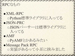 RPCなもの

 XML-RPC
   Python標準ライブラリに入ってる
 JSON-PRC
   JSONパーサーは標準ライブラリに
   入ってる
 AMF
   PyAMFとかあるみたい
 Message Pack RPC
   実装があるって小耳に挟みました
 