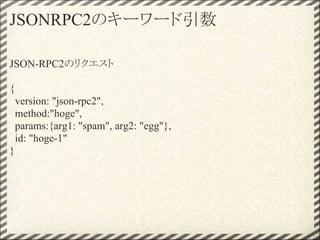 JSONRPC2のキーワード引数

JSON-RPC2のリクエスト

{
    version: "json-rpc2",
    method:"hoge",
    params:{arg1: "spam", arg2: "egg"},
    id: "hoge-1"
}
 