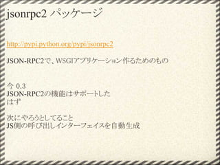 jsonrpc2 パッケージ

http://pypi.python.org/pypi/jsonrpc2

JSON-RPC2で、WSGIアプリケーション作るためのもの


今 0.3 
JSON-RPC2の機能はサポートした
はず

次にやろうとしてること
JS側の呼び出しインターフェイスを自動生成
 