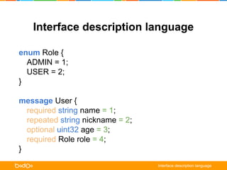 Interface description language 
enum Role { 
ADMIN = 1; 
USER = 2; 
} 
message User { 
required string name = 1; 
repeated string nickname = 2; 
optional uint32 age = 3; 
required Role role = 4; 
} 
Interface description language 
 
