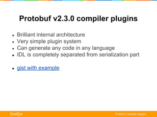 Protobuf v2.3.0 compiler plugins 
● Brilliant internal architecture 
● Very simple plugin system 
● Can generate any code in any language 
● IDL is completely separated from serialization part 
● gist with example 
Protobuf complier plugins 
 