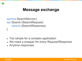 Message exchange 
service SearchService { 
rpc Search (SearchRequest) 
returns (SearchResponse); 
} 
● Too simple for a complex application 
● We need a wrapper for every Request/Response 
● Anytime responses 
Message exchange 
 