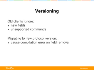Versioning 
Old clients ignore: 
● new fields 
● unsupported commands 
Migrating to new protocol version: 
● cause compilation error on field removal 
Versioning 
 