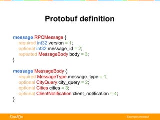 Protobuf definition 
message RPCMessage { 
required int32 version = 1; 
optional int32 message_id = 2; 
repeated MessageBody body = 3; 
} 
message MessageBody { 
required MessageType message_type = 1; 
optional CityQuery city_query = 2; 
optional Cities cities = 3; 
optional ClientNotification client_notification = 4; 
} 
Example protobuf 
 