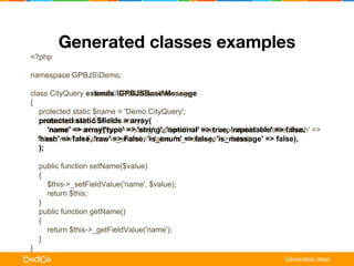 Generated classes examples 
<?php 
namespace GPBJSDemo; 
class CityQuery GPBJSBaseMessage 
{ 
protected static $name = 'Demo.CityQuery'; 
extends GPBJSBaseMessage 
protected static $fields = array( 
'name' => array('type' => 'string', 'optional' => true, 'repeatable' => false, 
'hash' => false, 'raw' => False, 'is_enum' => false, 'is_message' => false), 
); 
static $fields = array( 
=> array('type' => 'string', 'optional' => true, 'repeatable' => false, 'hash' => 
false, 'raw' => False, 'is_enum' => false, 'is_message' => false), 
public function setName($value) 
{ 
$this->_setFieldValue('name', $value); 
return $this; 
} 
public function getName() 
{ 
return $this->_getFieldValue('name'); 
} 
} 
Generated class 
 