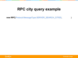 RPC city query example 
new RPC(Protocol.MessageType.SERVER_SEARCH_CITIES, cityQuery) 
.on(Protocol.MessageType.CLIENT_CITIES, onCities) 
.on(Protocol.MessageType.CLIENT_NOTIFICATION, onNotification) 
.request(); 
function onCities (err, /** Protocol.Cities */ cities) { 
if (err) { /* error handling */ return; } 
for (var city in cities.getCities()) { 
cityListView.update(city.getId(), city.getName()); 
} 
} 
function onNotification ( err, /** Protocol.ClientNotification */ notification) { 
alert(notification.getTitle() + ‘n’ + notification.getMessage()); 
} 
Example usage 
 