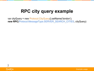 RPC city query example 
var cityQuery = new Protocol.CityQuery().setName(‘london’); 
new RPC(Protocol.MessageType.SERVER_SEARCH_CITIES, cityQuery) 
.on(Protocol.MessageType.CLIENT_CITIES, onCities) 
.on(Protocol.MessageType.CLIENT_NOTIFICATION, onNotification) 
.request(); 
function onCities (err, /** Protocol.Cities */ cities) { 
if (err) { /* error handling */ return; } 
for (var city in cities.getCities()) { 
cityListView.update(city.getId(), city.getName()); 
} 
} 
function onNotification ( err, /** Protocol.ClientNotification */ notification) { 
alert(notification.getTitle() + ‘n’ + notification.getMessage()); 
} 
Example usage 
 
