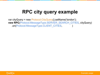 RPC city query example 
var cityQuery = new Protocol.CityQuery().setName(‘london’); 
new RPC(Protocol.MessageType.SERVER_SEARCH_CITIES, cityQuery) 
.on(Protocol.MessageType.CLIENT_CITIES, onCities) 
.on(Protocol.MessageType.CLIENT_NOTIFICATION, onNotification) 
.request(); 
function onCities (err, /** Protocol.Cities */ cities) { 
if (err) { /* error handling */ return; } 
for (var city in cities.getCities()) { 
cityListView.update(city.getId(), city.getName()); 
} 
} 
function onNotification ( err, /** Protocol.ClientNotification */ notification) { 
alert(notification.getTitle() + ‘n’ + notification.getMessage()); 
} 
Example usage 
 