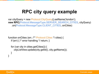 RPC city query example 
var cityQuery = new Protocol.CityQuery().setName(‘london’); 
new RPC(Protocol.MessageType.SERVER_SEARCH_CITIES, cityQuery) 
.on(Protocol.MessageType.CLIENT_CITIES, onCities) 
.on(Protocol.MessageType.CLIENT_NOTIFICATION, onNotification) 
.request(); 
function onCities (err, /** Protocol.Cities */ cities) { 
if (err) { /* error handling */ return; } 
for (var city in cities.getCities()) { 
cityListView.update(city.getId(), city.getName()); 
} 
} 
function onNotification ( err, /** Protocol.ClientNotification */ notification) { 
alert(notification.getTitle() + ‘n’ + notification.getMessage()); 
} 
Example usage 
 