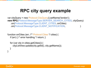 RPC city query example 
var cityQuery = new Protocol.CityQuery().setName(‘london’); 
new RPC(Protocol.MessageType.SERVER_SEARCH_CITIES, cityQuery) 
.on(Protocol.MessageType.CLIENT_CITIES, onCities) 
.on(Protocol.MessageType.CLIENT_NOTIFICATION, onNotification) 
.request(); 
function onCities (err, /** Protocol.Cities */ cities) { 
if (err) { /* error handling */ return; } 
for (var city in cities.getCities()) { 
cityListView.update(city.getId(), city.getName()); 
} 
} 
function onNotification ( err, /** Protocol.ClientNotification */ notification) { 
alert(notification.getTitle() + ‘n’ + notification.getMessage()); 
} 
Example usage 
 
