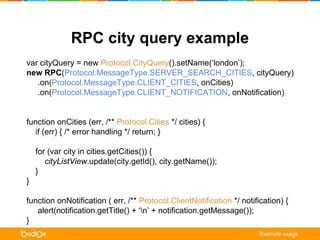 RPC city query example 
var cityQuery = new Protocol.CityQuery().setName(‘london’); 
new RPC(Protocol.MessageType.SERVER_SEARCH_CITIES, cityQuery) 
.on(Protocol.MessageType.CLIENT_CITIES, onCities) 
.on(Protocol.MessageType.CLIENT_NOTIFICATION, onNotification) 
.request(); 
function onCities (err, /** Protocol.Cities */ cities) { 
if (err) { /* error handling */ return; } 
for (var city in cities.getCities()) { 
cityListView.update(city.getId(), city.getName()); 
} 
} 
function onNotification ( err, /** Protocol.ClientNotification */ notification) { 
alert(notification.getTitle() + ‘n’ + notification.getMessage()); 
} 
Example usage 
 