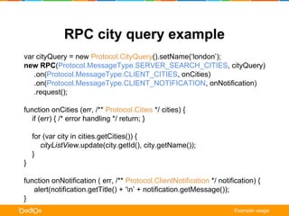 RPC city query example 
var cityQuery = new Protocol.CityQuery().setName(‘london’); 
new RPC(Protocol.MessageType.SERVER_SEARCH_CITIES, cityQuery) 
.on(Protocol.MessageType.CLIENT_CITIES, onCities) 
.on(Protocol.MessageType.CLIENT_NOTIFICATION, onNotification) 
.request(); 
function onCities (err, /** Protocol.Cities */ cities) { 
if (err) { /* error handling */ return; } 
for (var city in cities.getCities()) { 
cityListView.update(city.getId(), city.getName()); 
} 
} 
function onNotification ( err, /** Protocol.ClientNotification */ notification) { 
alert(notification.getTitle() + ‘n’ + notification.getMessage()); 
} 
Example usage 
 