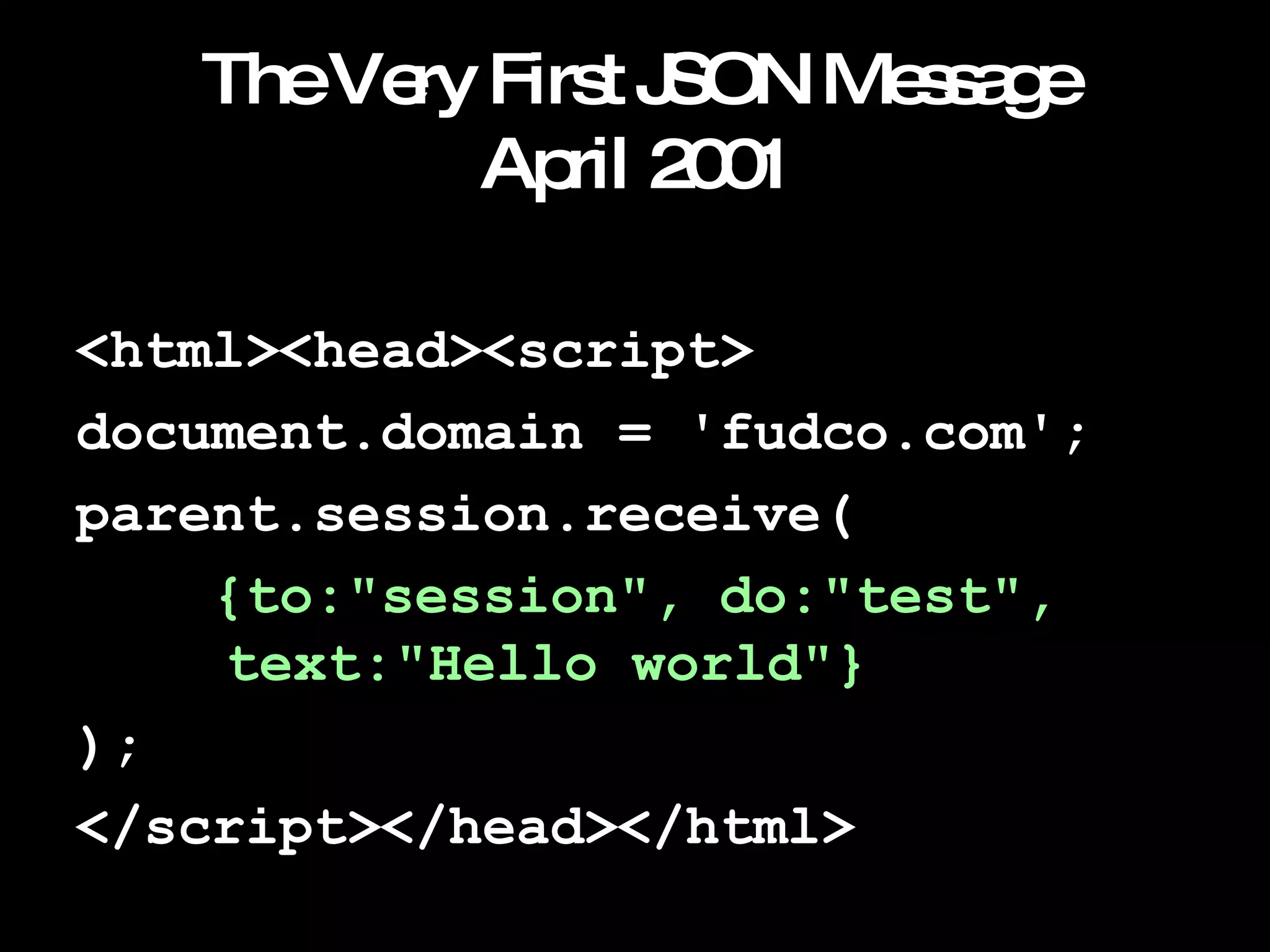 The Very First JSON Message April 2001 <html><head><script> document.domain = 'fudco.com'; parent.session.receive( {to:"session", do:"test",    text:"Hello world"} ); </script></head></html> 