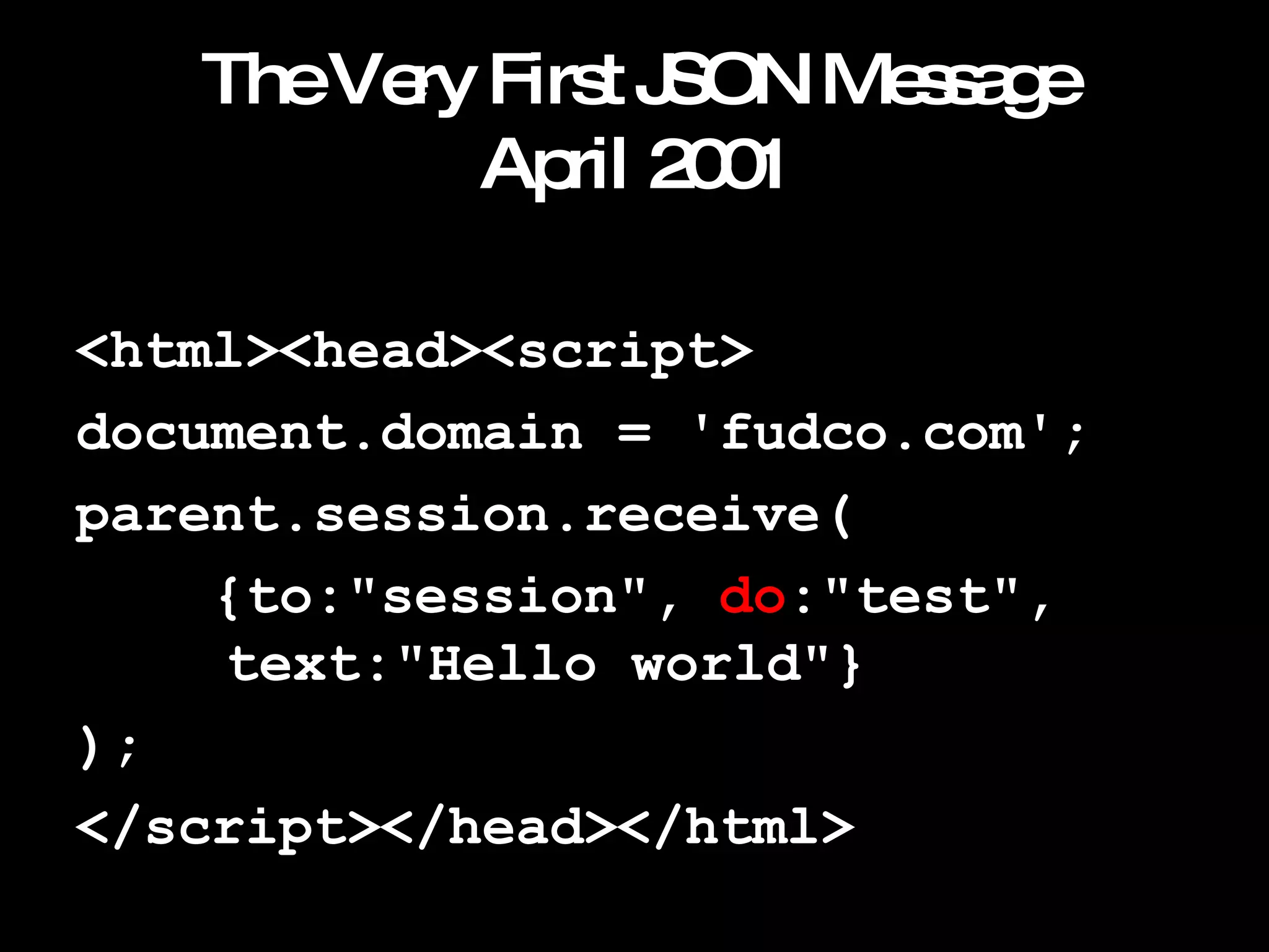 The Very First JSON Message April 2001 <html><head><script> document.domain = 'fudco.com'; parent.session.receive( {to:"session",  do :"test",    text:"Hello world"} ); </script></head></html> 