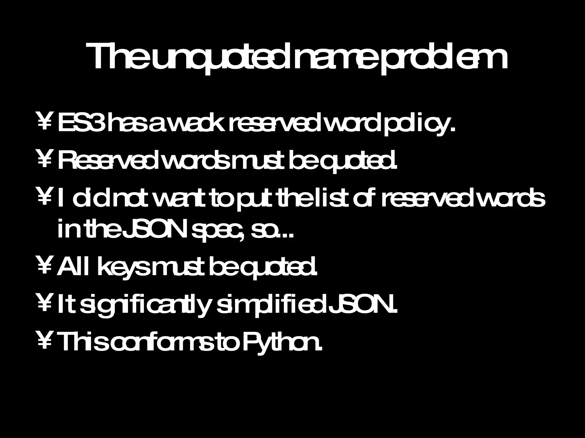 The unquoted name problem ES3 has a wack reserved word policy. Reserved words must be quoted. I did not want to put the list of reserved words in the JSON spec, so... All keys must be quoted. It significantly simplified JSON. This conforms to Python. 