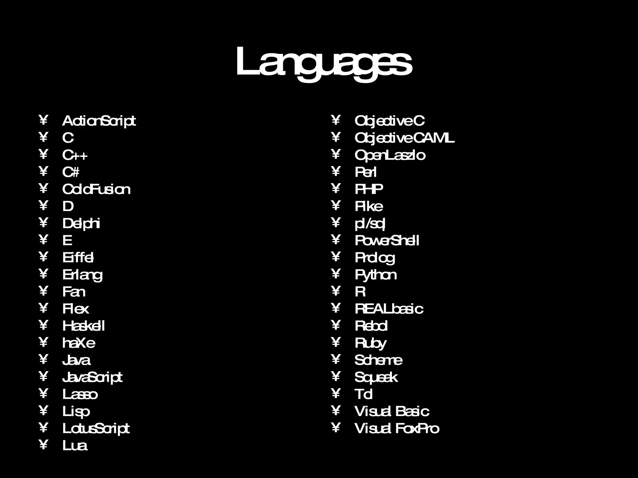 Languages ActionScript C C++ C# ColdFusion D Delphi E Eiffel Erlang Fan Flex Haskell haXe Java JavaScript Lasso Lisp LotusScript Lua Objective C Objective CAML OpenLaszlo Perl PHP Pike pl/sql PowerShell Prolog Python R REALbasic Rebol Ruby Scheme Squeak Tcl Visual Basic Visual FoxPro 