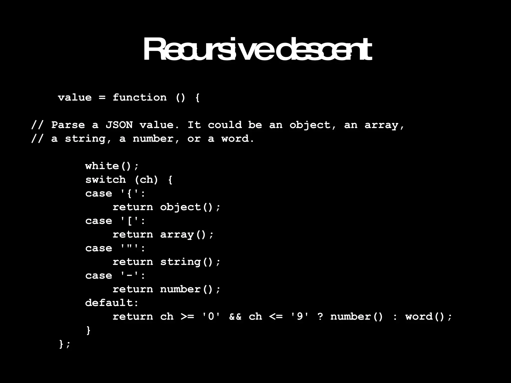 Recursive descent value = function () { // Parse a JSON value. It could be an object, an array, // a string, a number, or a word. white(); switch (ch) { case '{': return object(); case '[': return array(); case '"': return string(); case '-': return number(); default: return ch >= '0' && ch <= '9' ? number() : word(); } }; 