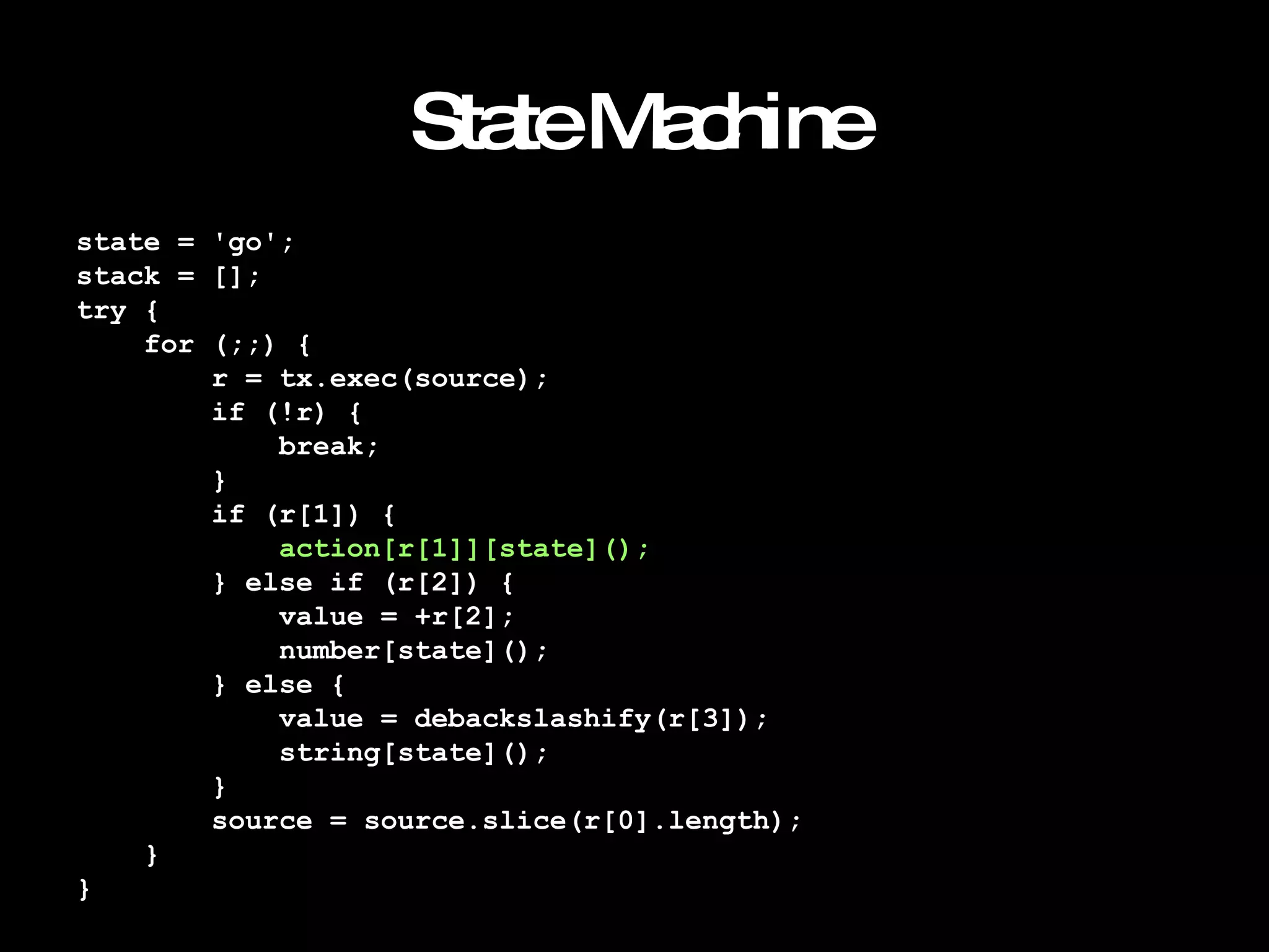 State Machine state = 'go'; stack = []; try { for (;;) { r = tx.exec(source); if (!r) { break; } if (r[1]) { action[r[1]][state](); } else if (r[2]) { value = +r[2]; number[state](); } else { value = debackslashify(r[3]); string[state](); } source = source.slice(r[0].length); } } 