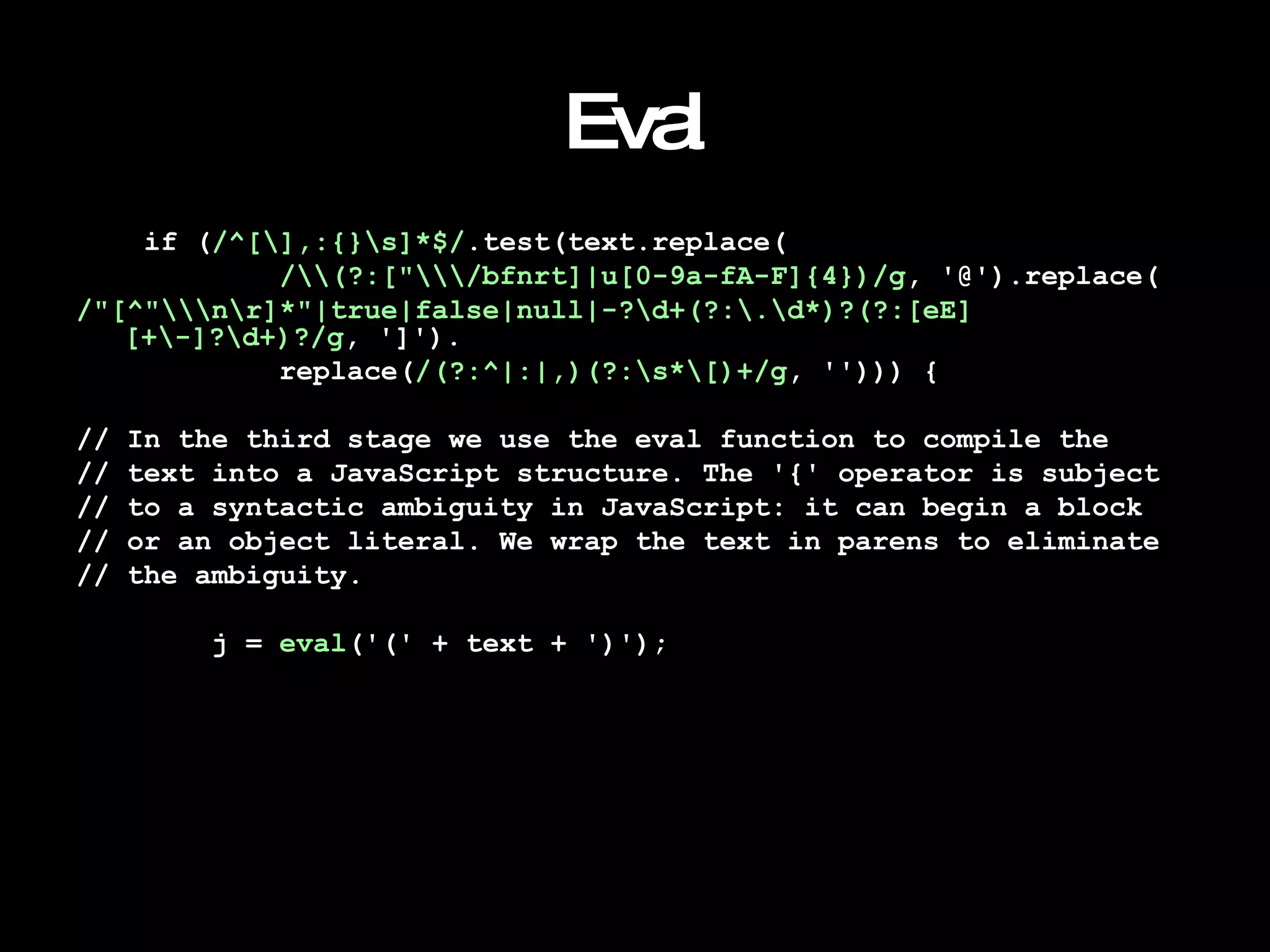 Eval if ( /^[\],:{}\s]*$/ .test(text.replace( /\\(?:["\\\/bfnrt]|u[0-9a-fA-F]{4})/g , '@').replace( /"[^"\\\n\r]*"|true|false|null|-?\d+(?:\.\d*)?(?:[eE][+\-]?\d+)?/g , ']'). replace( /(?:^|:|,)(?:\s*\[)+/g , ''))) { // In the third stage we use the eval function to compile the  // text into a JavaScript structure. The '{' operator is subject  // to a syntactic ambiguity in JavaScript: it can begin a block  // or an object literal. We wrap the text in parens to eliminate  // the ambiguity. j =  eval ('(' + text + ')'); 