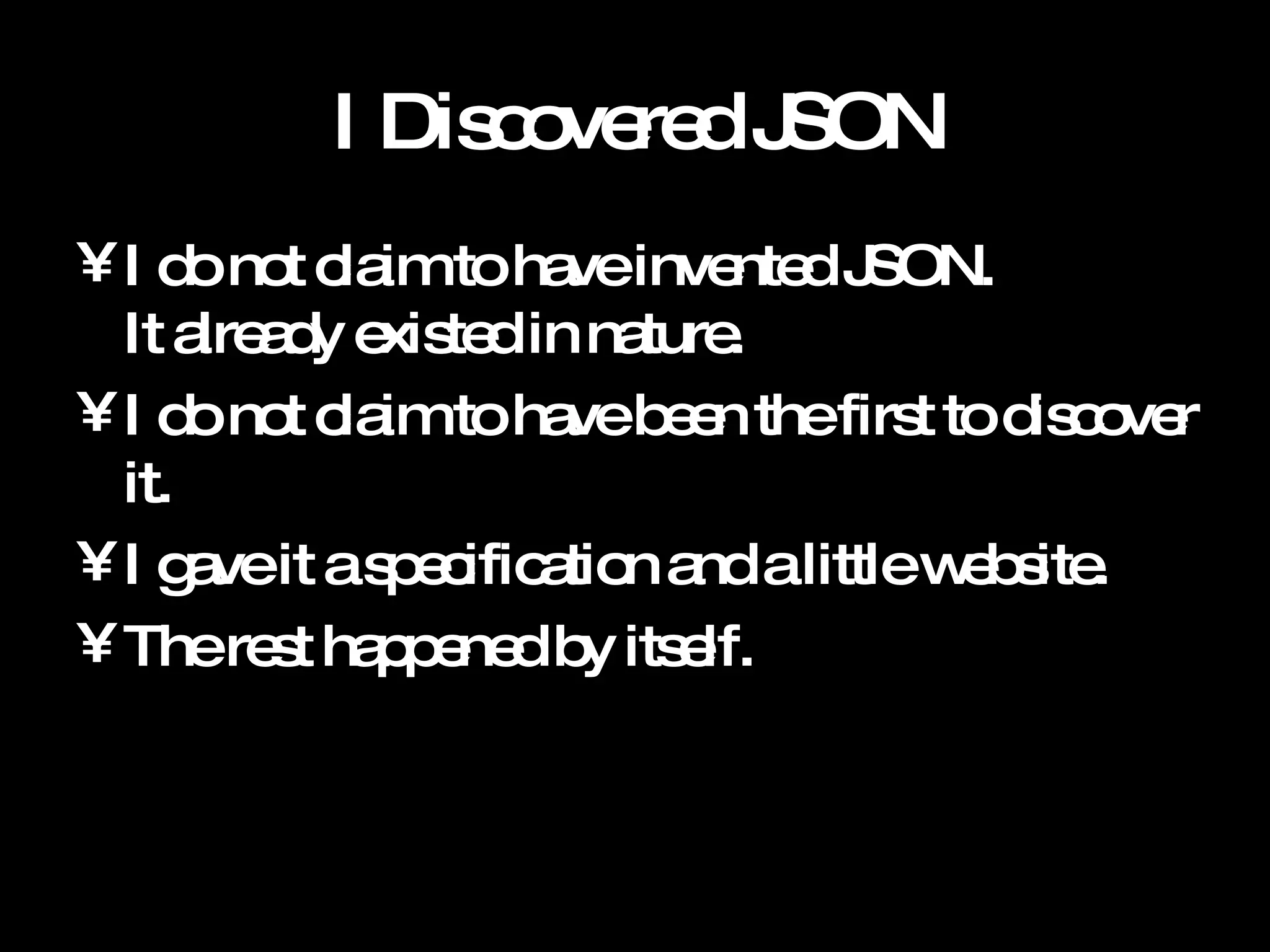 I Discovered JSON I do not claim to have invented JSON.  It already existed in nature.  I do not claim to have been the first to discover it.  I gave it a specification and a little website. The rest happened by itself. 