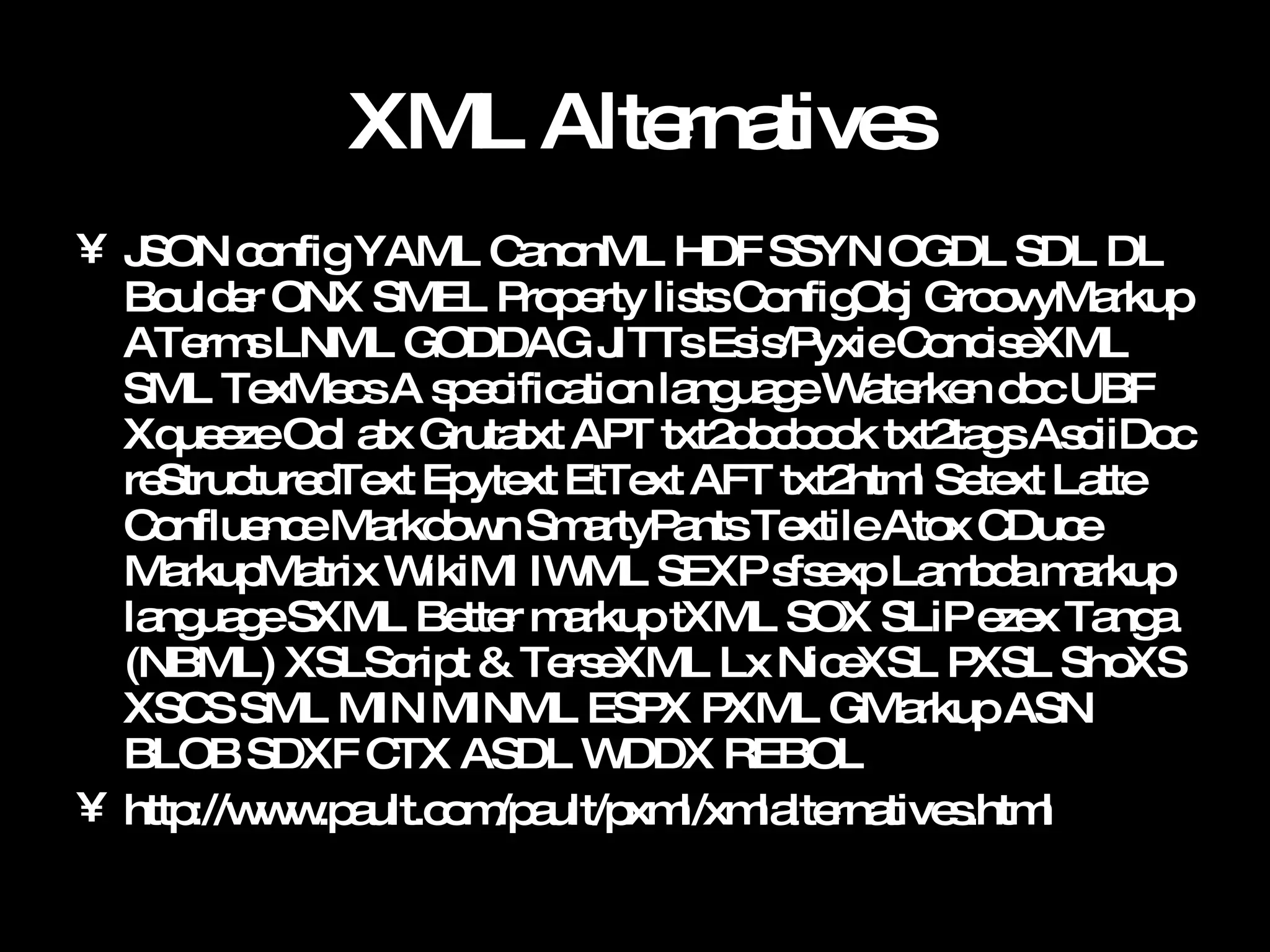 XML Alternatives JSON config YAML CanonML HDF SSYN OGDL SDL DL Boulder ONX SMEL Property lists ConfigObj GroovyMarkup ATerms LNML GODDAG JITTs Esis/Pyxie ConciseXML SML TexMecs A specification language Waterken doc UBF Xqueeze Ool atx Grutatxt APT txt2docbook txt2tags AsciiDoc reStructuredText Epytext EtText AFT txt2html Setext Latte Confluence Markdown SmartyPants Textile Atox CDuce MarkupMatrix WikiMl IWML SEXP sfsexp Lambda markup language SXML Better markup tXML SOX SLiP ezex Tanga (NBML) XSLScript & TerseXML Lx NiceXSL PXSL ShoXS XSCS SML MIN MINML ESPX PXML GMarkup ASN BLOB SDXF CTX ASDL WDDX REBOL http://www.pault.com/pault/pxml/xmlalternatives.html 