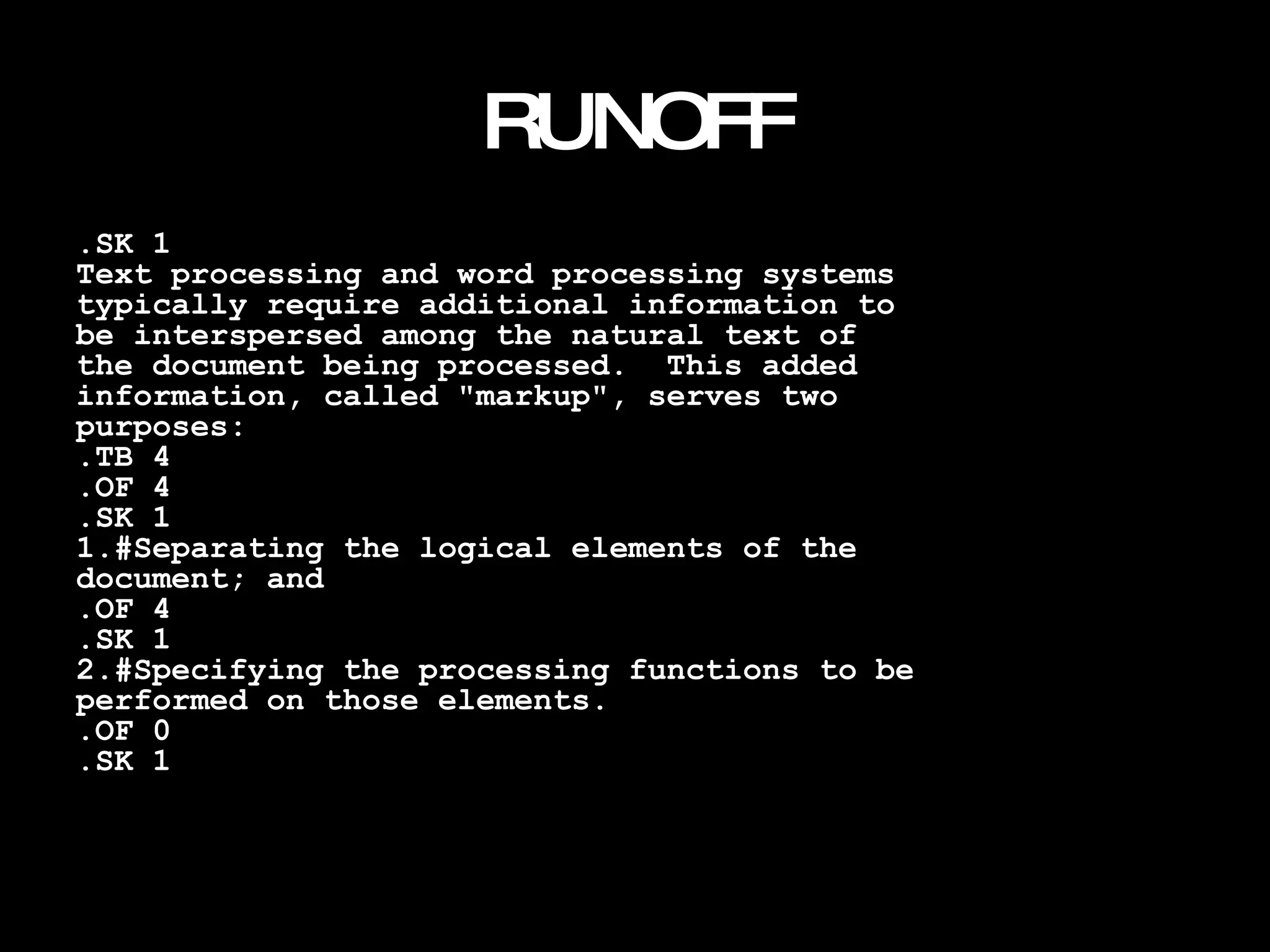 RUNOFF .SK 1 Text processing and word processing systems typically require additional information to be interspersed among the natural text of the document being processed.  This added information, called "markup", serves two purposes: .TB 4 .OF 4 .SK 1 1.#Separating the logical elements of the document; and .OF 4 .SK 1 2.#Specifying the processing functions to be performed on those elements. .OF 0 .SK 1 