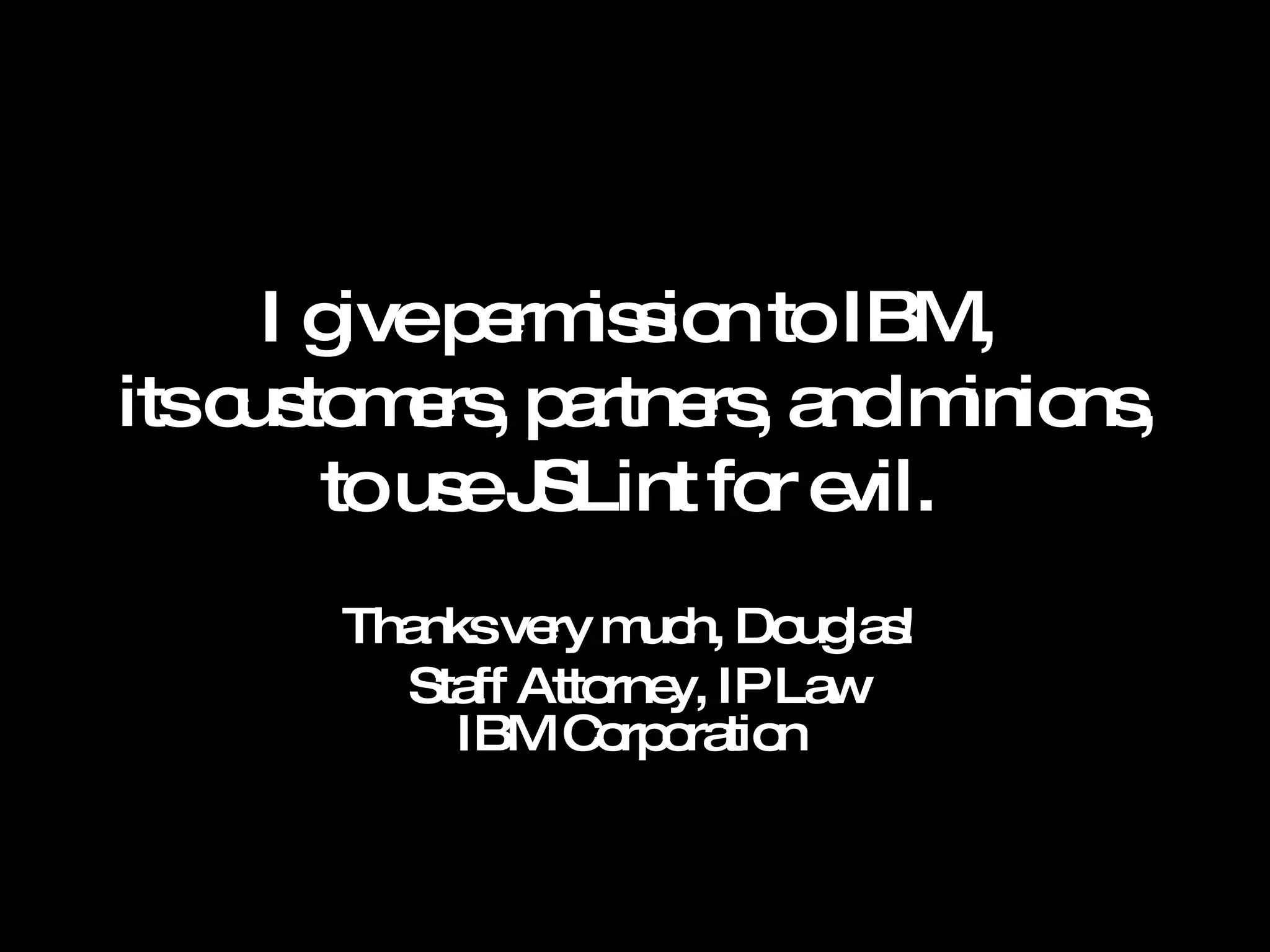 I give permission to IBM,  its customers, partners, and minions, to use JSLint for evil.  Thanks very much, Douglas!  Staff Attorney, IP Law IBM Corporation  