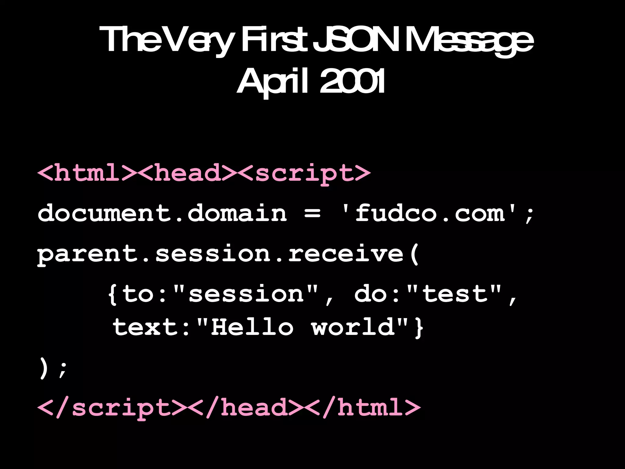 The Very First JSON Message April 2001 <html><head><script> document.domain = 'fudco.com'; parent.session.receive( {to:"session", do:"test",    text:"Hello world"} ); </script></head></html> 