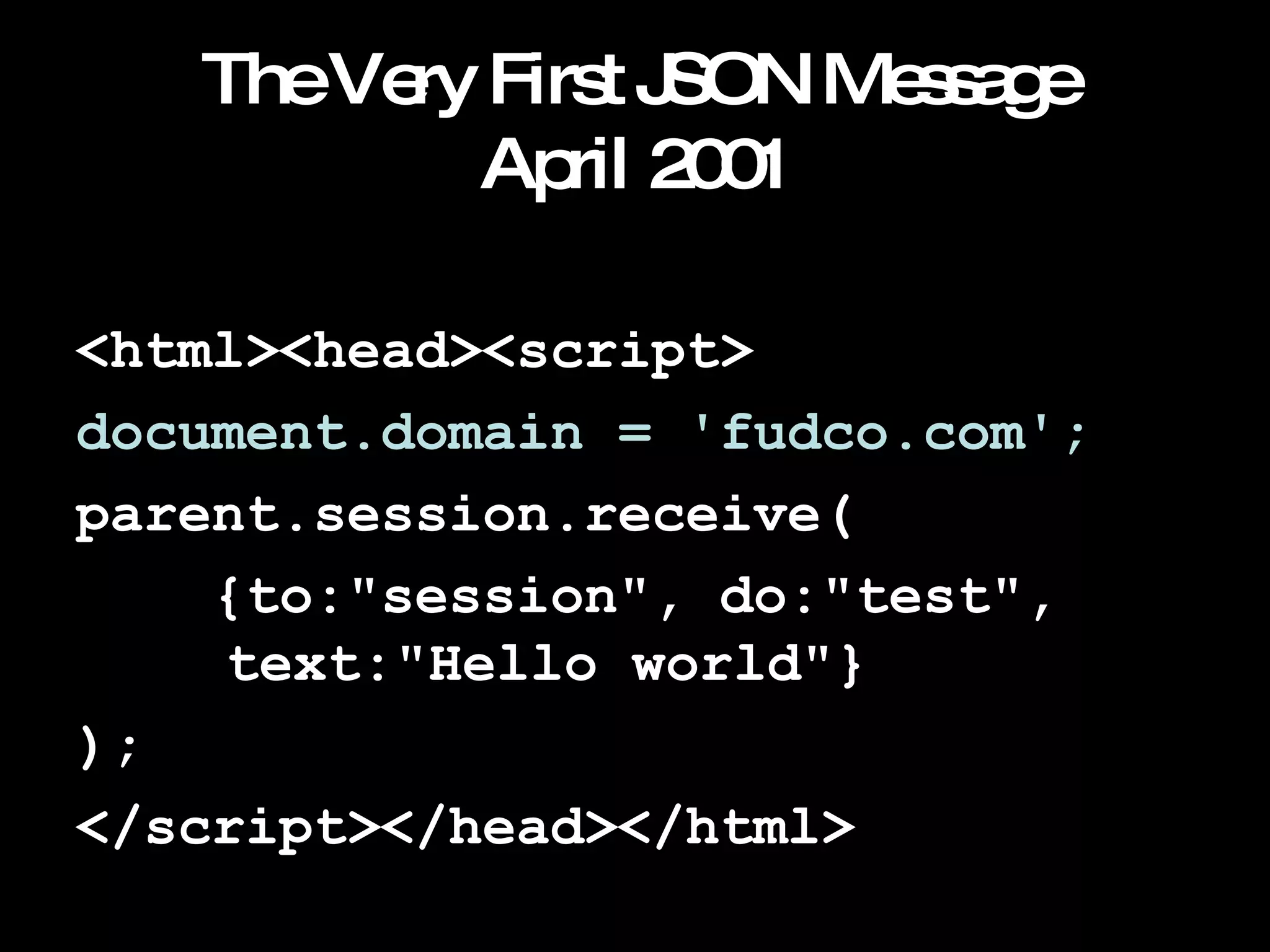 The Very First JSON Message April 2001 <html><head><script> document.domain = 'fudco.com'; parent.session.receive( {to:"session", do:"test",    text:"Hello world"} ); </script></head></html> 