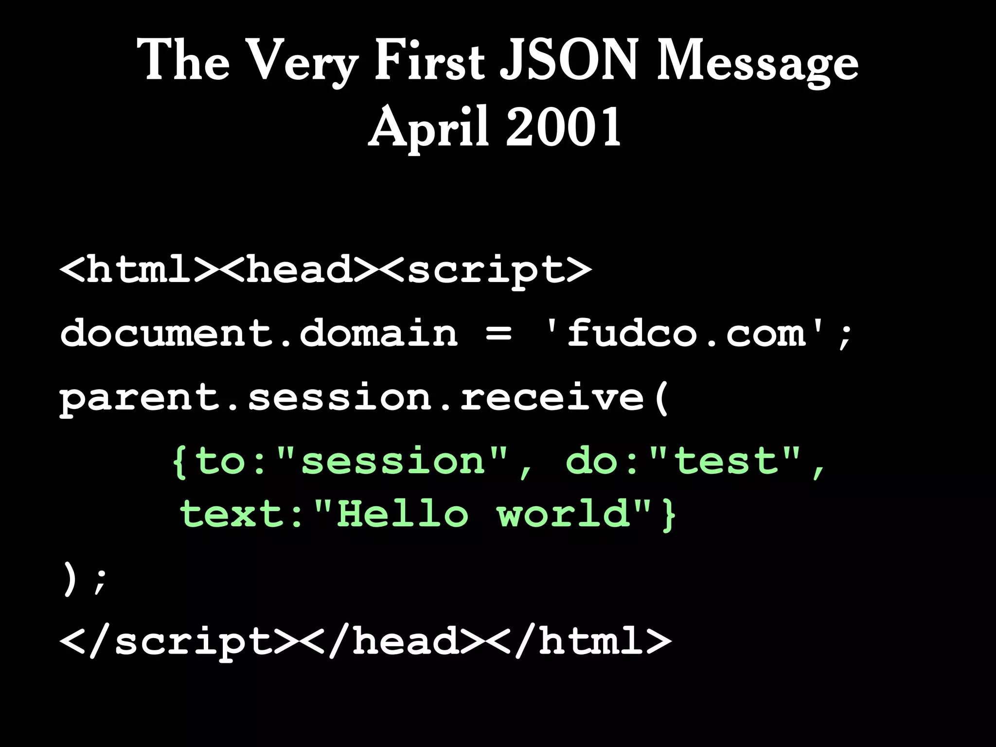 The Very First JSON Message
           April 2001

<html><head><script>
document.domain = 'fudco.com';
parent.session.receive(
    {to:"session", do:"test",
    text:"Hello world"}
);
</script></head></html>
 