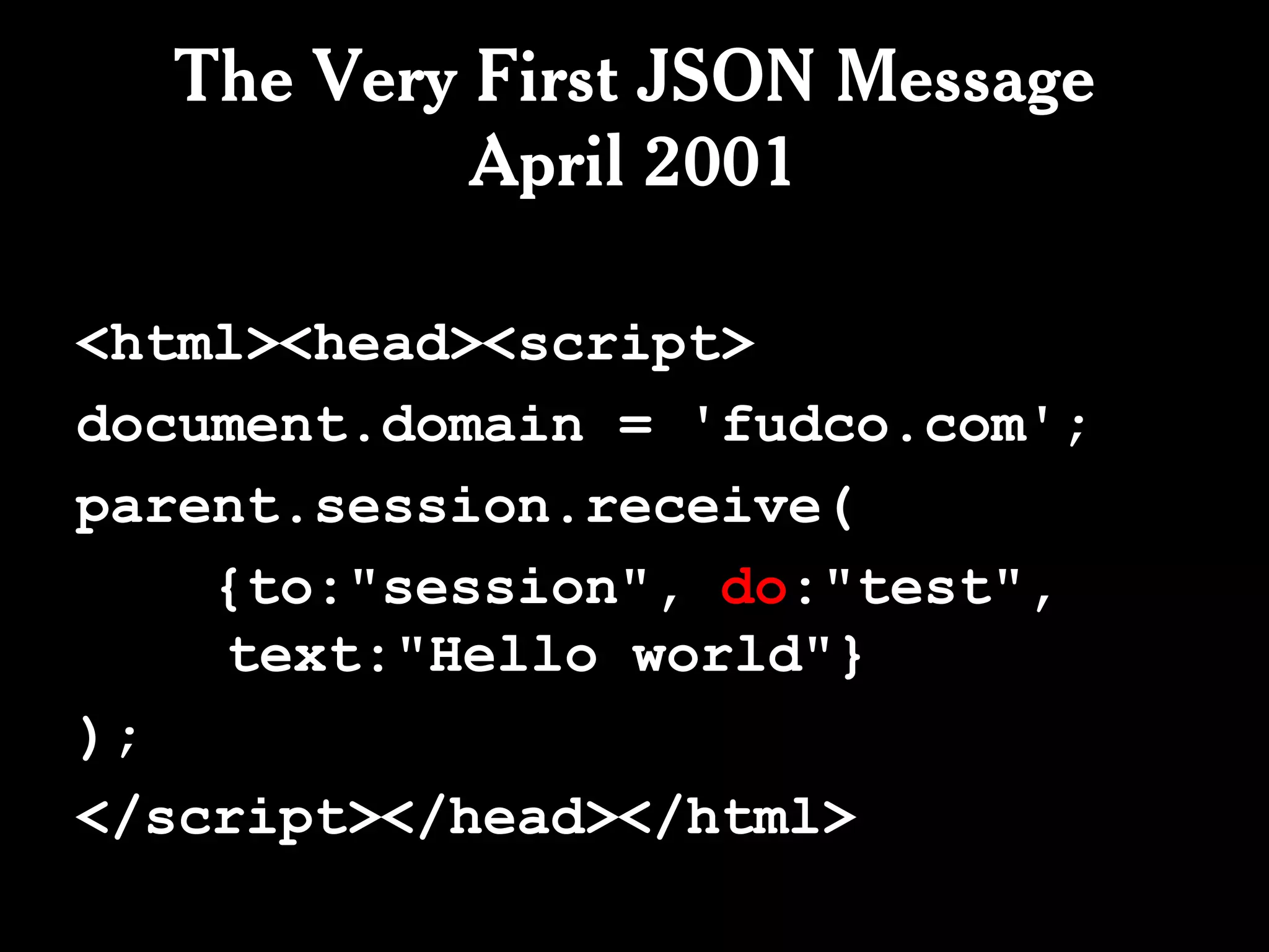 The Very First JSON Message
           April 2001

<html><head><script>
document.domain = 'fudco.com';
parent.session.receive(
    {to:"session", do:"test",
    text:"Hello world"}
);
</script></head></html>
 