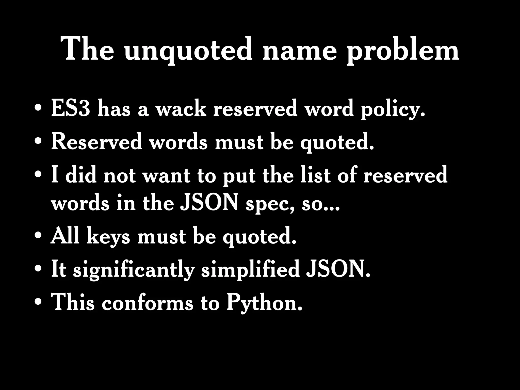 The unquoted name problem
• ES3 has a wack reserved word policy.
• Reserved words must be quoted.
• I did not want to put the list of reserved
  words in the JSON spec, so...
• All keys must be quoted.
• It significantly simplified JSON.
• This conforms to Python.
 