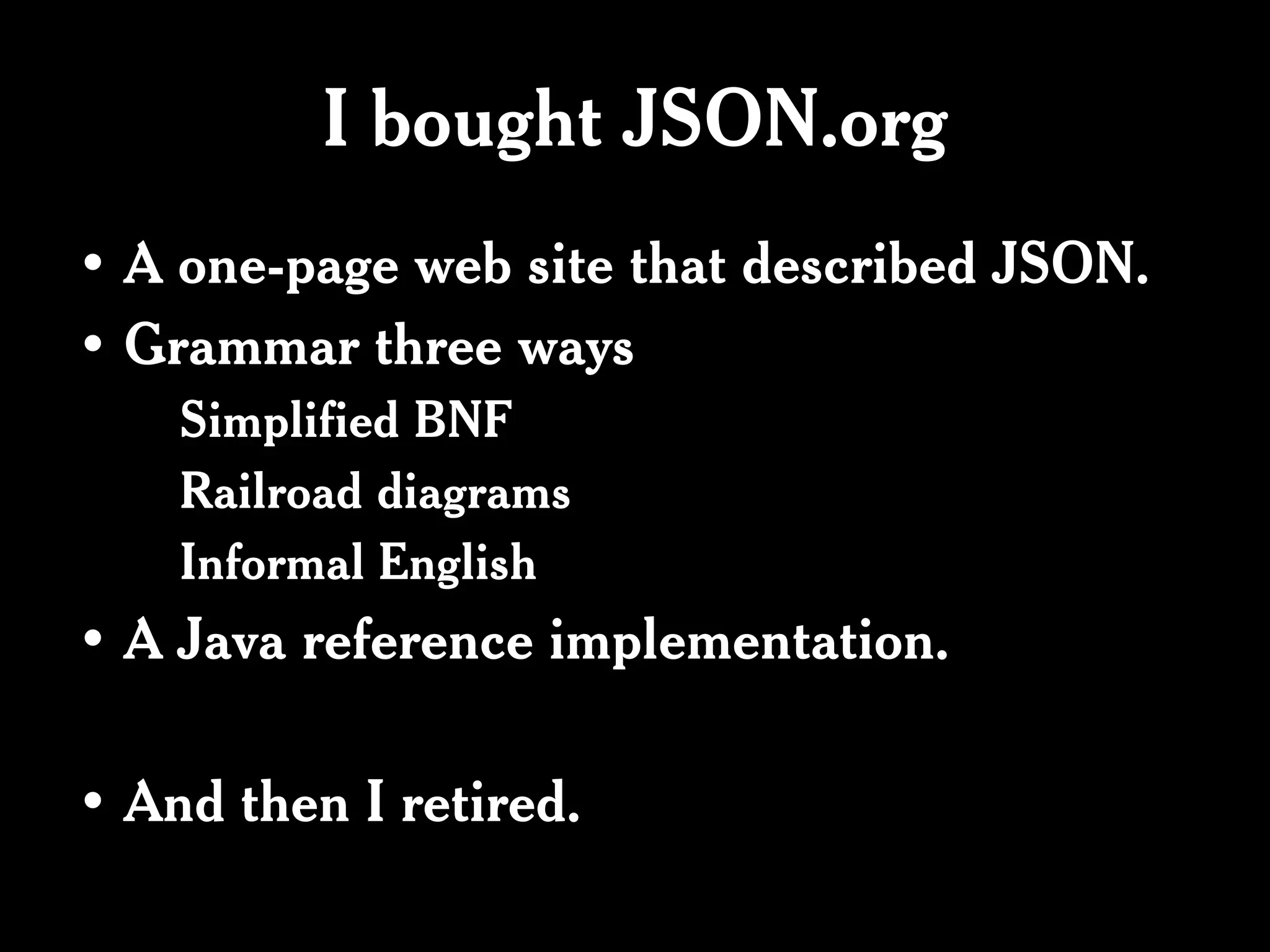 I bought JSON.org
• A one-page web site that described JSON.
• Grammar three ways
    Simplified BNF
    Railroad diagrams
    Informal English
• A Java reference implementation.

• And then I retired.
 