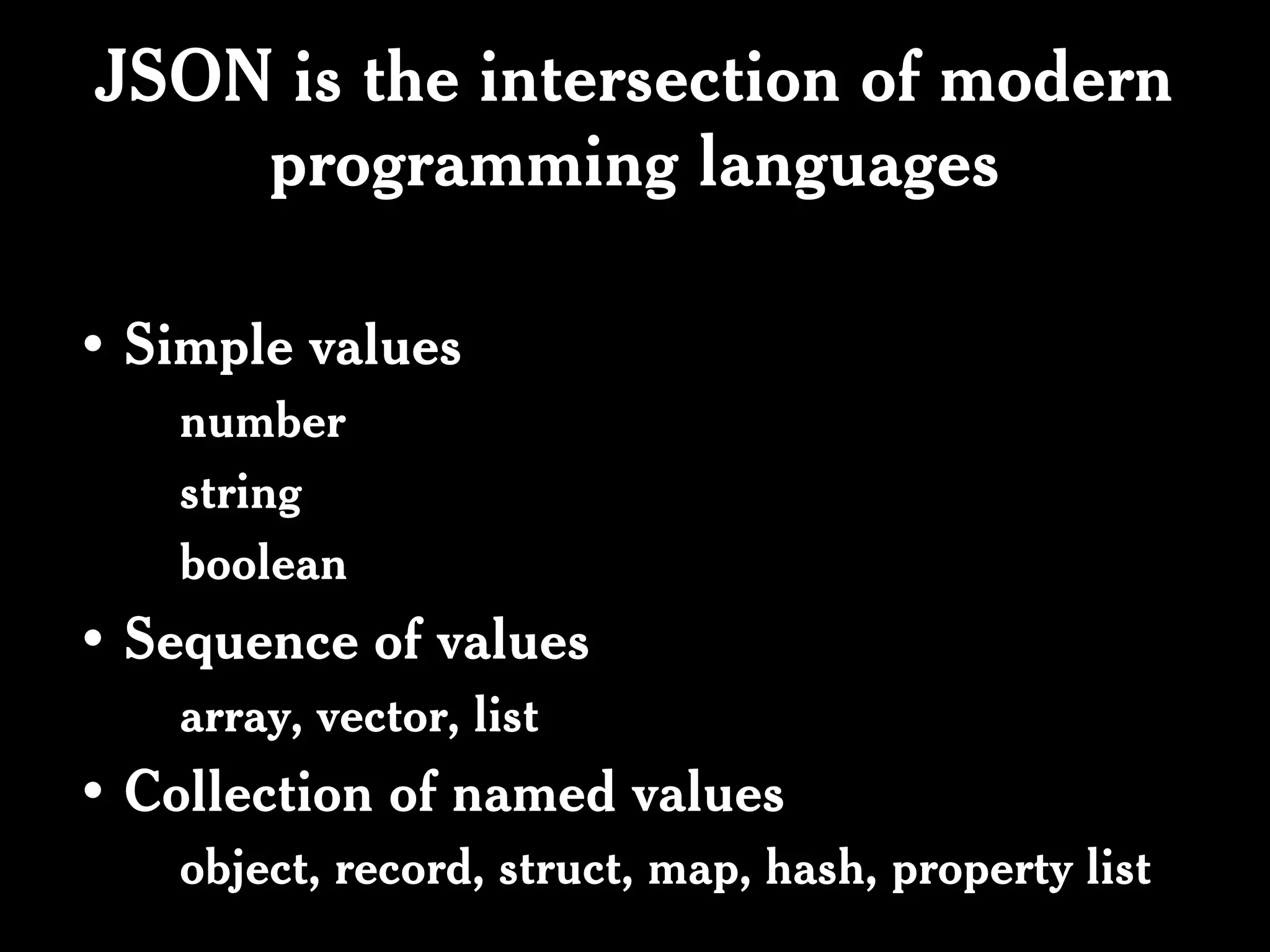 JSON is the intersection of modern
    programming languages

• Simple values
    number
    string
    boolean
• Sequence of values
    array, vector, list
• Collection of named values
    object, record, struct, map, hash, property list
 