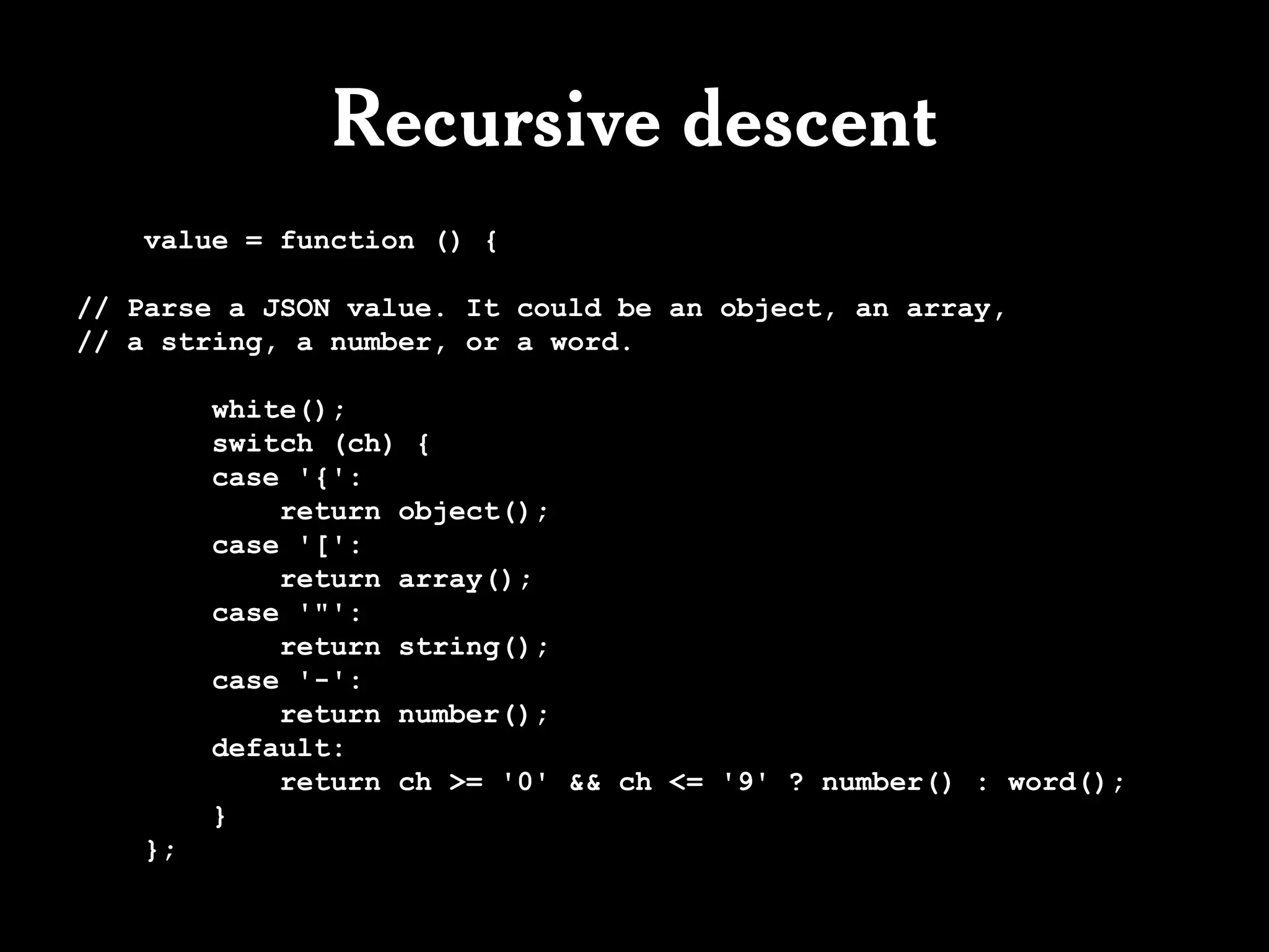 Recursive descent
   value = function () {

// Parse a JSON value. It could be an object, an array,
// a string, a number, or a word.

        white();
        switch (ch) {
        case '{':
            return object();
        case '[':
            return array();
        case '"':
            return string();
        case '-':
            return number();
        default:
            return ch >= '0' && ch <= '9' ? number() : word();
        }
   };
 