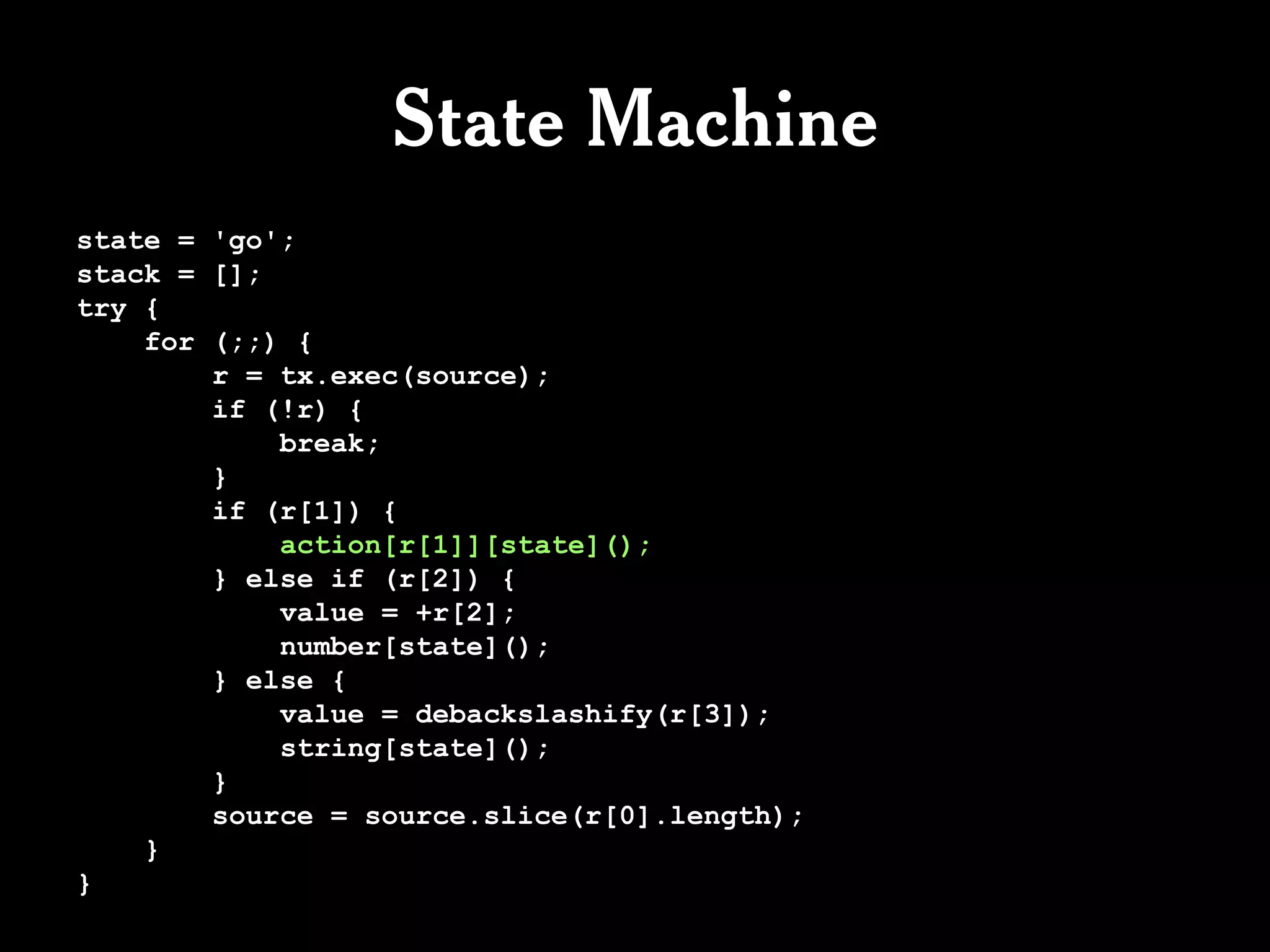 State Machine
state = 'go';
stack = [];
try {
    for (;;) {
        r = tx.exec(source);
        if (!r) {
            break;
        }
        if (r[1]) {
            action[r[1]][state]();
        } else if (r[2]) {
            value = +r[2];
            number[state]();
        } else {
            value = debackslashify(r[3]);
            string[state]();
        }
        source = source.slice(r[0].length);
    }
}
 