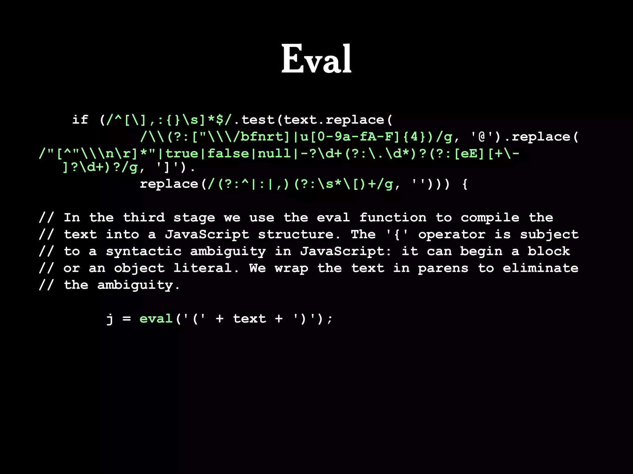 Eval
    if (/^[],:{}s]*$/.test(text.replace(
            /(?:["/bfnrt]|u[0-9a-fA-F]{4})/g, '@').replace(
/"[^"nr]*"|true|false|null|-?d+(?:.d*)?(?:[eE][+-
   ]?d+)?/g, ']').
            replace(/(?:^|:|,)(?:s*[)+/g, ''))) {

//   In the third stage we use the eval function to compile the
//   text into a JavaScript structure. The '{' operator is subject
//   to a syntactic ambiguity in JavaScript: it can begin a block
//   or an object literal. We wrap the text in parens to eliminate
//   the ambiguity.

          j = eval('(' + text + ')');
 