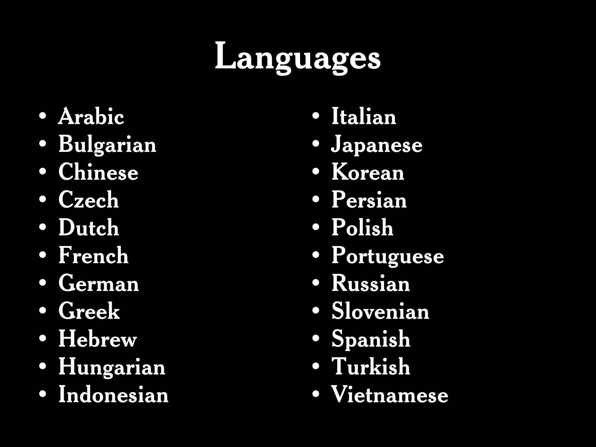 Languages
•   Arabic            •   Italian
•   Bulgarian         •   Japanese
•   Chinese           •   Korean
•   Czech             •   Persian
•   Dutch             •   Polish
•   French            •   Portuguese
•   German            •   Russian
•   Greek             •   Slovenian
•   Hebrew            •   Spanish
•   Hungarian         •   Turkish
•   Indonesian        •   Vietnamese
 