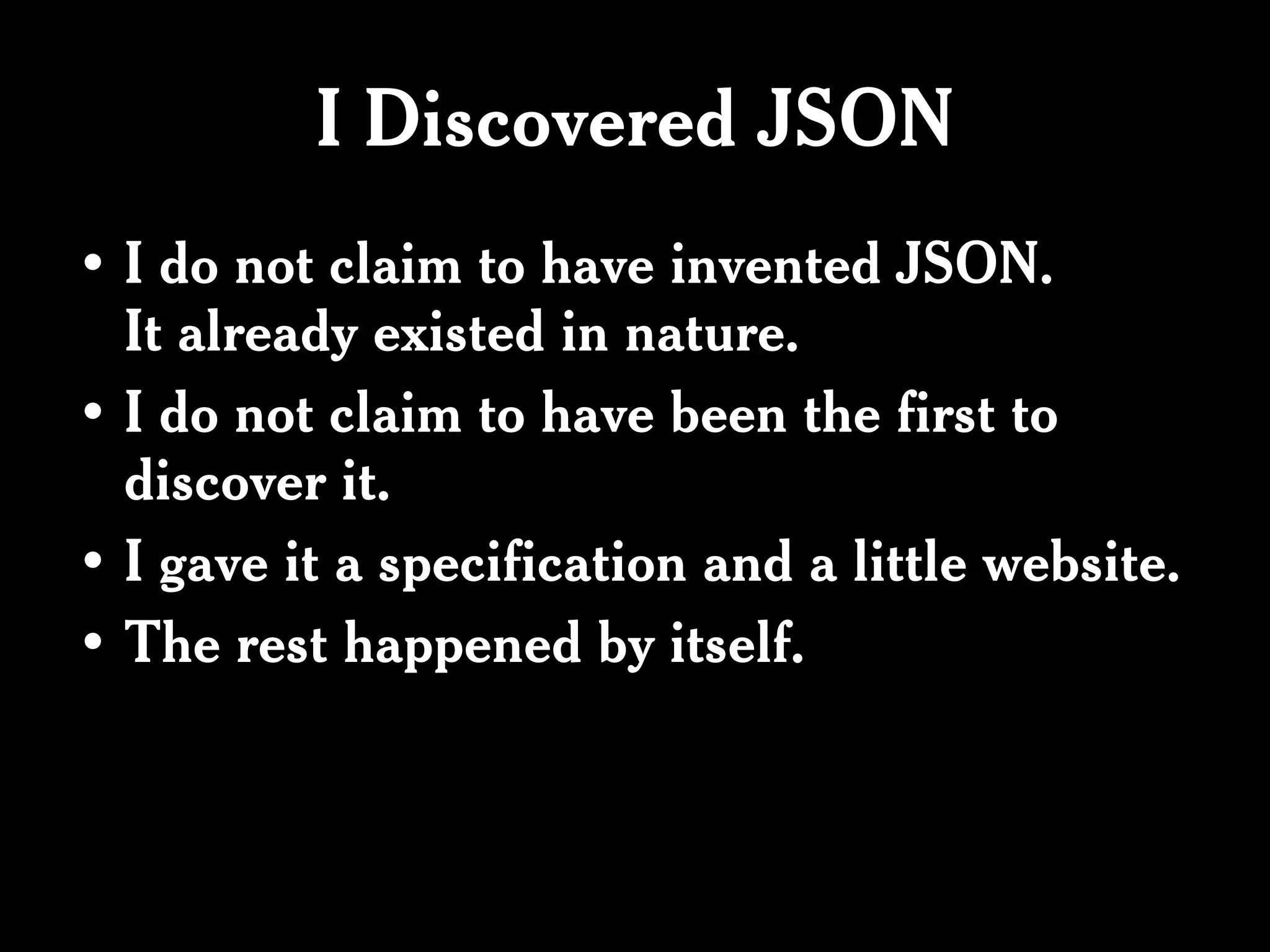 I Discovered JSON
• I do not claim to have invented JSON.
  It already existed in nature.
• I do not claim to have been the first to
  discover it.
• I gave it a specification and a little website.
• The rest happened by itself.
 