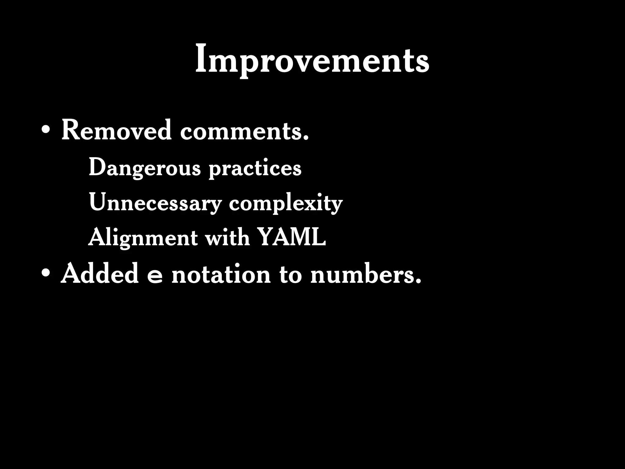 Improvements
• Removed comments.
   Dangerous practices
   Unnecessary complexity
   Alignment with YAML
• Added e notation to numbers.
 