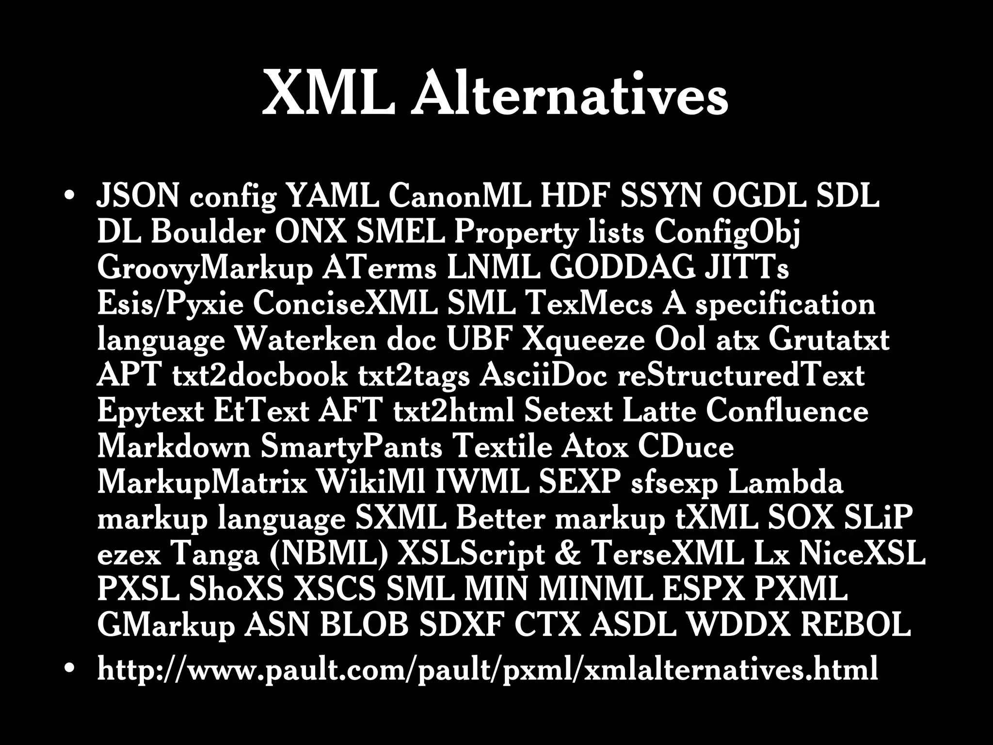 XML Alternatives
• JSON config YAML CanonML HDF SSYN OGDL SDL
  DL Boulder ONX SMEL Property lists ConfigObj
  GroovyMarkup ATerms LNML GODDAG JITTs
  Esis/Pyxie ConciseXML SML TexMecs A specification
  language Waterken doc UBF Xqueeze Ool atx Grutatxt
  APT txt2docbook txt2tags AsciiDoc reStructuredText
  Epytext EtText AFT txt2html Setext Latte Confluence
  Markdown SmartyPants Textile Atox CDuce
  MarkupMatrix WikiMl IWML SEXP sfsexp Lambda
  markup language SXML Better markup tXML SOX SLiP
  ezex Tanga (NBML) XSLScript & TerseXML Lx NiceXSL
  PXSL ShoXS XSCS SML MIN MINML ESPX PXML
  GMarkup ASN BLOB SDXF CTX ASDL WDDX REBOL
• http://www.pault.com/pault/pxml/xmlalternatives.html
 