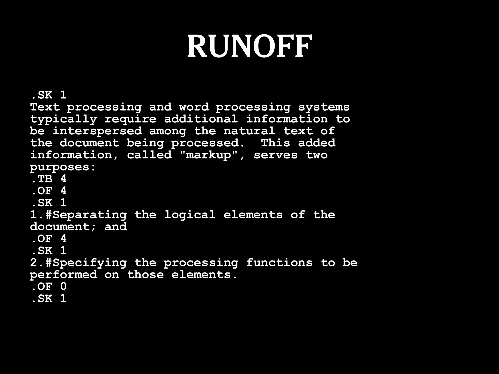RUNOFF
.SK 1
Text processing and word processing systems
typically require additional information to
be interspersed among the natural text of
the document being processed. This added
information, called "markup", serves two
purposes:
.TB 4
.OF 4
.SK 1
1.#Separating the logical elements of the
document; and
.OF 4
.SK 1
2.#Specifying the processing functions to be
performed on those elements.
.OF 0
.SK 1
 