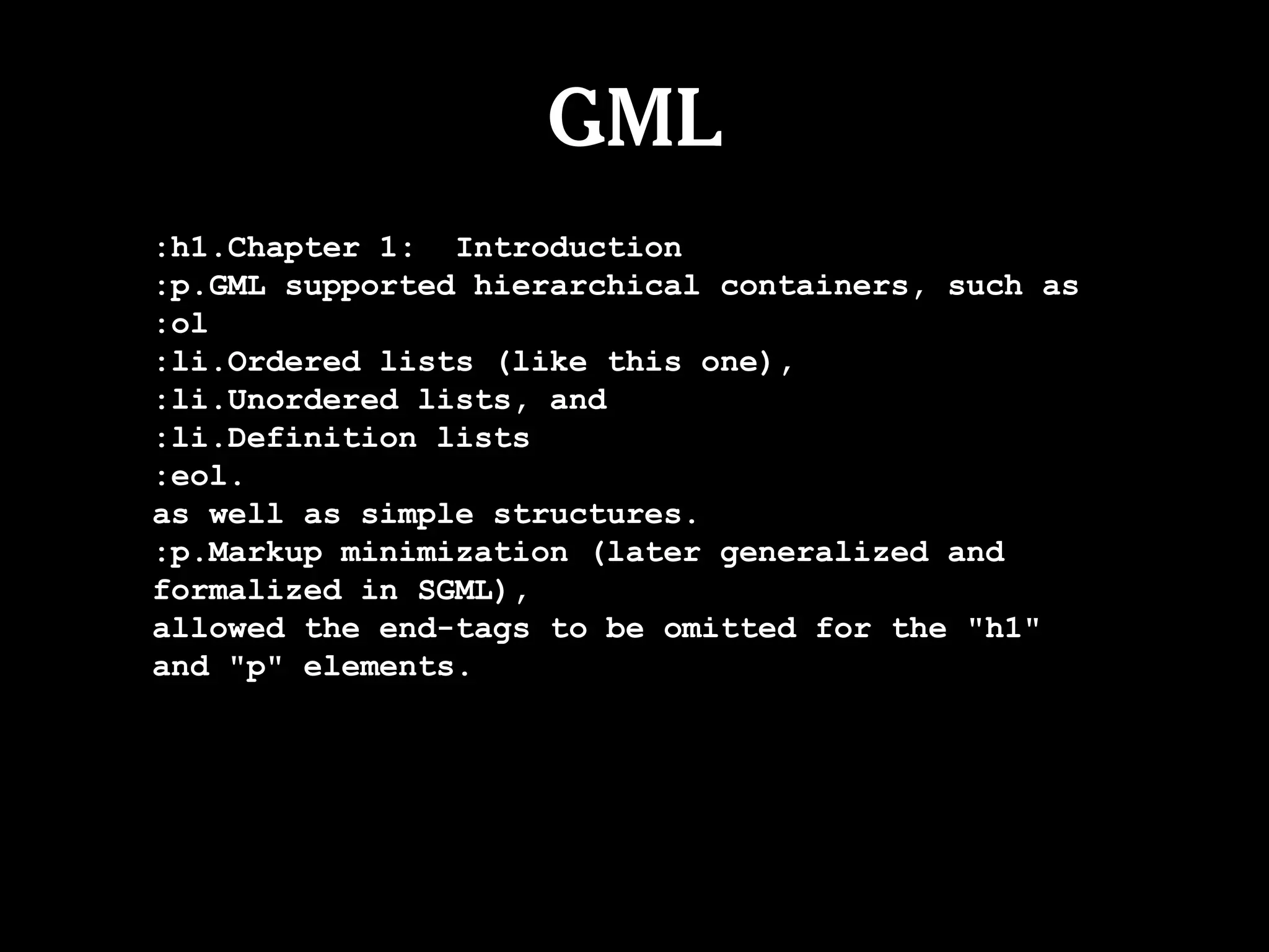 GML
:h1.Chapter 1: Introduction
:p.GML supported hierarchical containers, such as
:ol
:li.Ordered lists (like this one),
:li.Unordered lists, and
:li.Definition lists
:eol.
as well as simple structures.
:p.Markup minimization (later generalized and
formalized in SGML),
allowed the end-tags to be omitted for the "h1"
and "p" elements.
 
