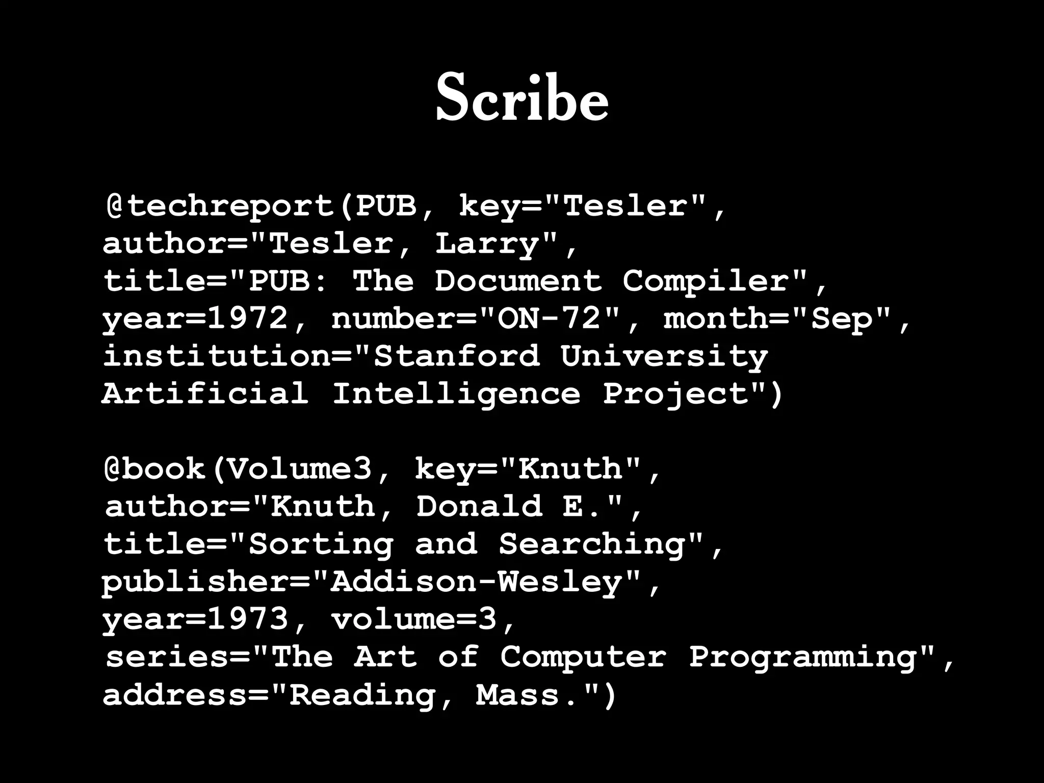 Scribe
@techreport(PUB, key="Tesler",
author="Tesler, Larry",
title="PUB: The Document Compiler",
year=1972, number="ON-72", month="Sep",
institution="Stanford University
Artificial Intelligence Project")

@book(Volume3, key="Knuth",
author="Knuth, Donald E.",
title="Sorting and Searching",
publisher="Addison-Wesley",
year=1973, volume=3,
series="The Art of Computer Programming",
address="Reading, Mass.")
 