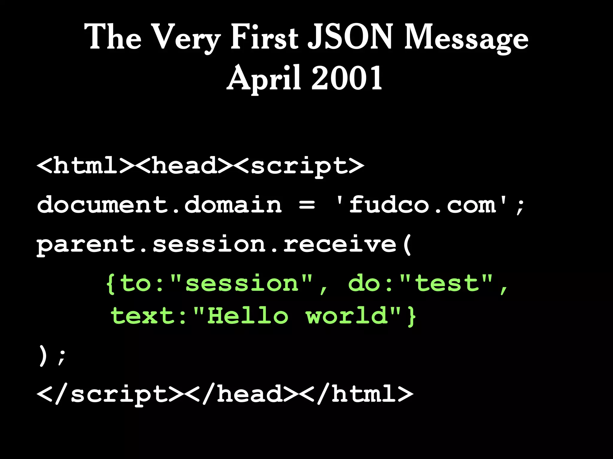The Very First JSON Message
           April 2001

<html><head><script>
document.domain = 'fudco.com';
parent.session.receive(
    {to:"session", do:"test",
    text:"Hello world"}
);
</script></head></html>
 