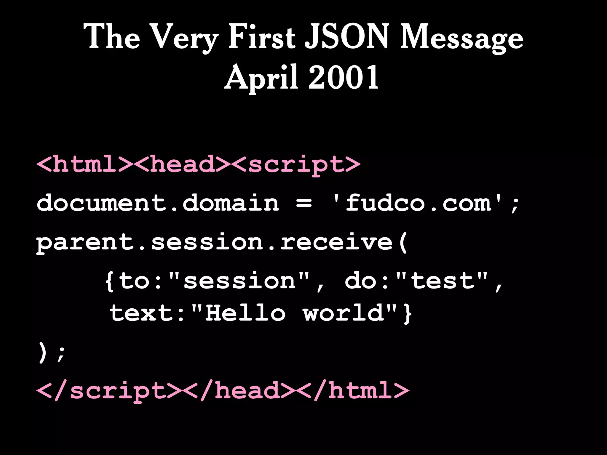 The Very First JSON Message
           April 2001

<html><head><script>
document.domain = 'fudco.com';
parent.session.receive(
    {to:"session", do:"test",
    text:"Hello world"}
);
</script></head></html>
 