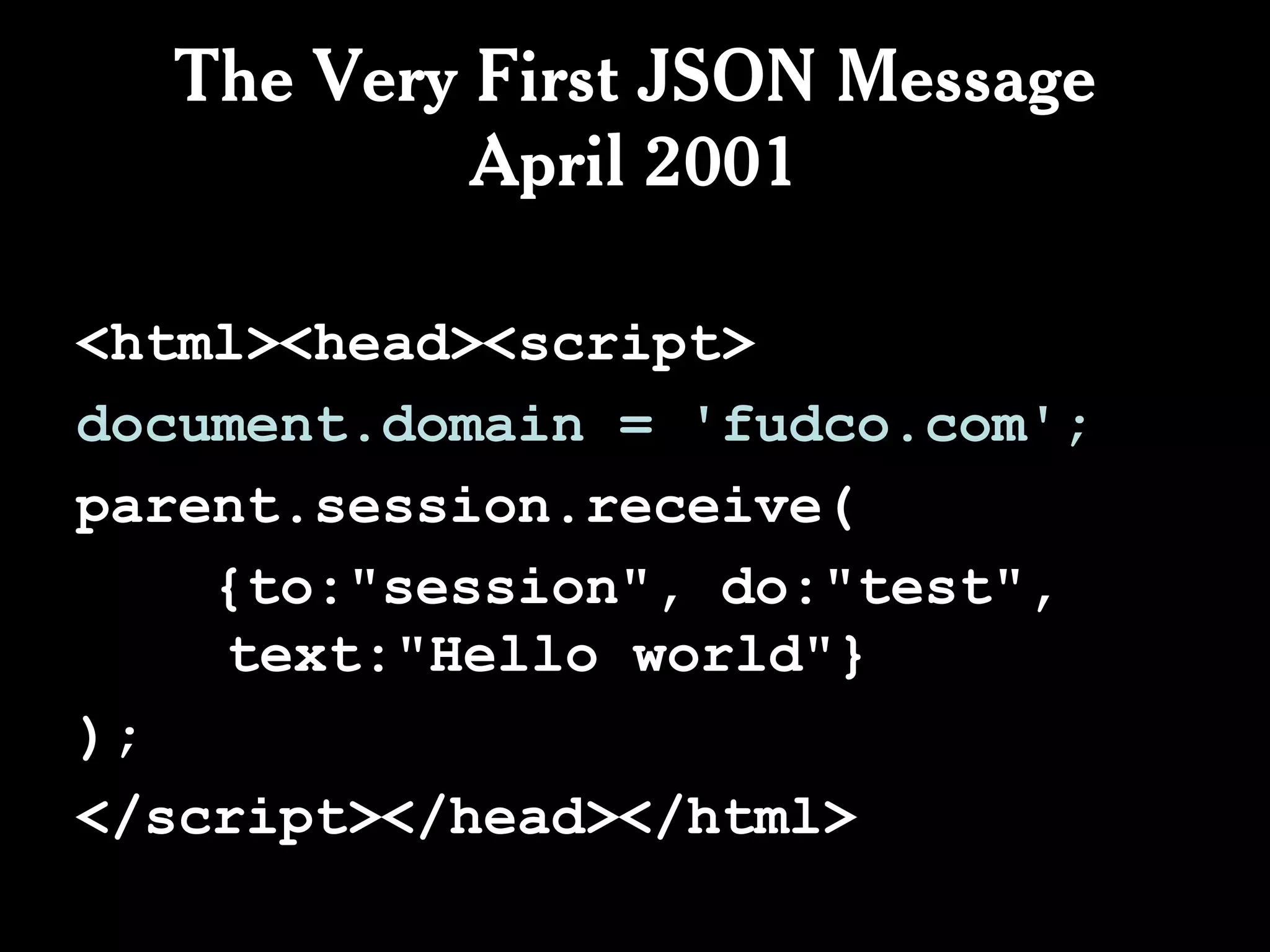 The Very First JSON Message
           April 2001

<html><head><script>
document.domain = 'fudco.com';
parent.session.receive(
    {to:"session", do:"test",
    text:"Hello world"}
);
</script></head></html>
 