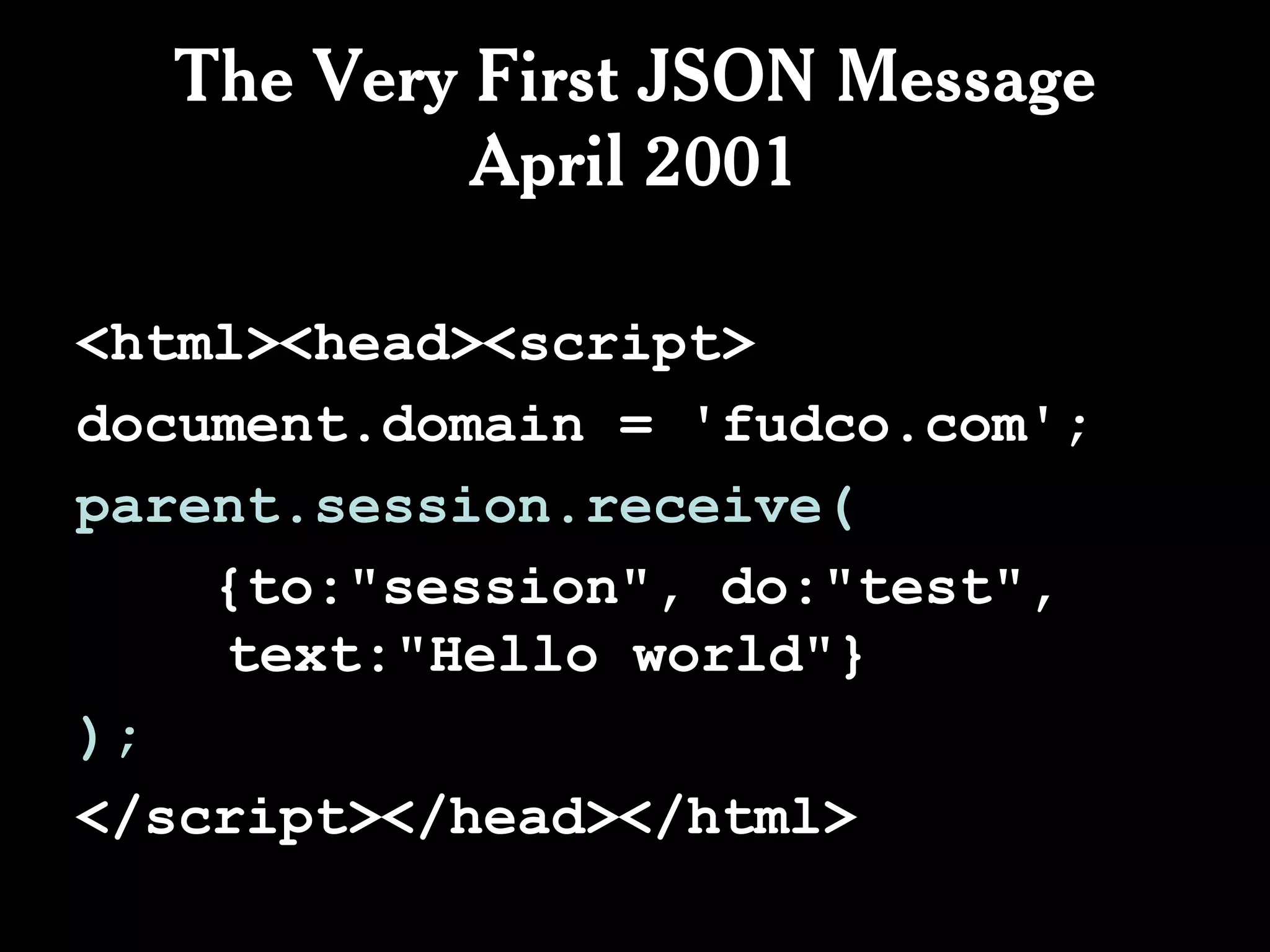 The Very First JSON Message
           April 2001

<html><head><script>
document.domain = 'fudco.com';
parent.session.receive(
    {to:"session", do:"test",
    text:"Hello world"}
);
</script></head></html>
 