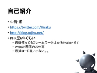 自己紹介
• 中野 拓
• https://twitter.com/Hiraku
• http://blog.tojiru.net/
• PHP歴6年ぐらい
• 最近使ってるフレームワークはYafとPhalconです
• WebAPI関係のお仕事
• 最近コード書いてない。。

 