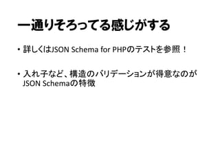 一通りそろってる感じがする
• 詳しくはJSON Schema for PHPのテストを参照！
• 入れ子など、構造のバリデーションが得意なのが
JSON Schemaの特徴

 
